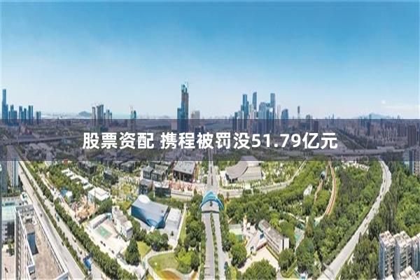 股票资配 携程被罚没51.79亿元