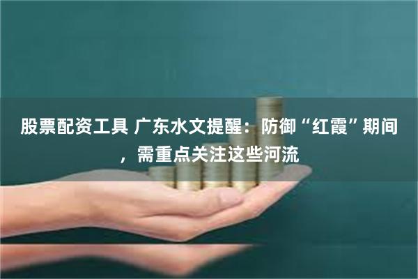 股票配资工具 广东水文提醒：防御“红霞”期间，需重点关注这些河流