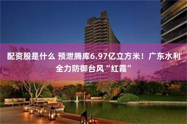 配资股是什么 预泄腾库6.97亿立方米！广东水利全力防御台风“红霞”