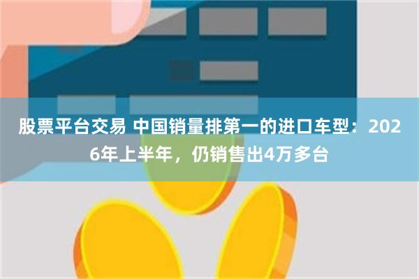 股票平台交易 中国销量排第一的进口车型：2026年上半年，仍销售出4万多台