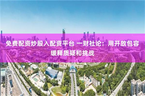 免费配资炒股入配资平台 一财社论:用开放包容缓释质疑和挑战