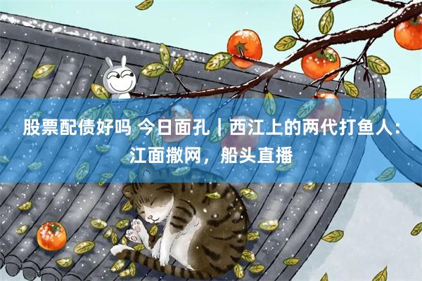 股票配债好吗 今日面孔｜西江上的两代打鱼人：江面撒网，船头直播