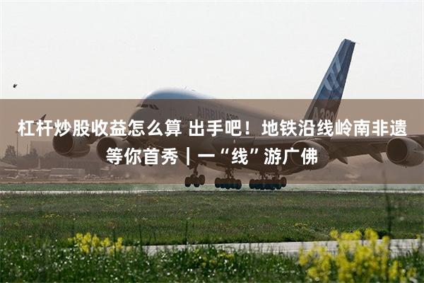杠杆炒股收益怎么算 出手吧！地铁沿线岭南非遗等你首秀｜一“线”游广佛