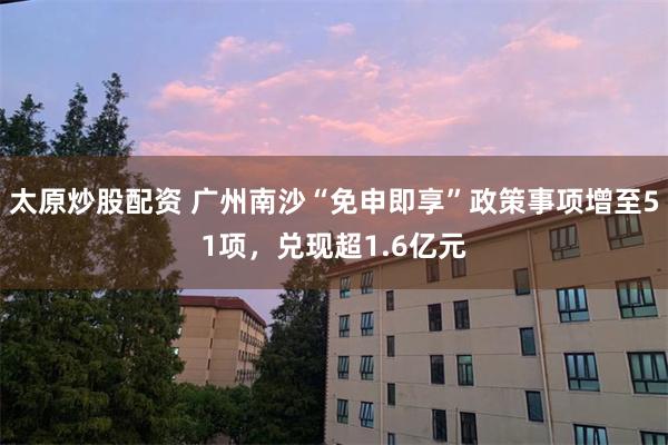 太原炒股配资 广州南沙“免申即享”政策事项增至51项，兑现超1.6亿元