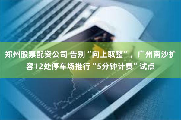 郑州股票配资公司 告别“向上取整”，广州南沙扩容12处停车场推行“5分钟计费”试点