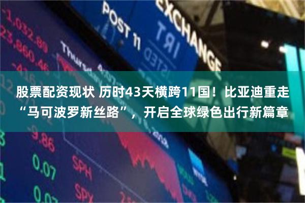 股票配资现状 历时43天横跨11国！比亚迪重走“马可波罗新丝路”，开启全球绿色出行新篇章