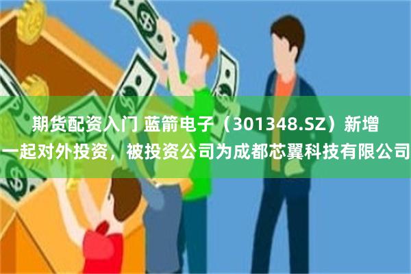 期货配资入门 蓝箭电子（301348.SZ）新增一起对外投资，被投资公司为成都芯翼科技有限公司