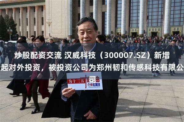 炒股配资交流 汉威科技（300007.SZ）新增一起对外投资，被投资公司为郑州韧和传感科技有限公司
