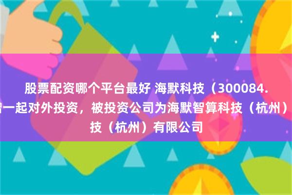 股票配资哪个平台最好 海默科技（300084.SZ）新增一起对外投资，被投资公司为海默智算科技（杭州）有限公司