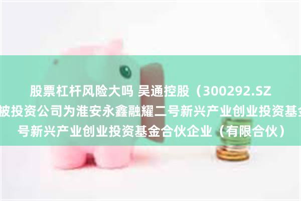 股票杠杆风险大吗 吴通控股（300292.SZ）新增一起对外投资，被投资公司为淮安永鑫融耀二号新兴产业创业投资基金合伙企业（有限合伙）