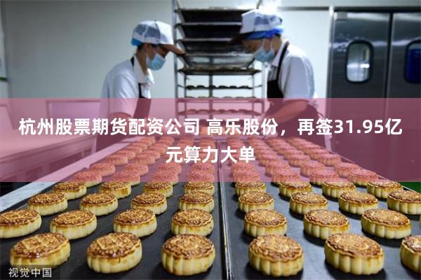杭州股票期货配资公司 高乐股份，再签31.95亿元算力大单