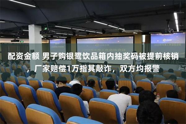 配资金额 男子购银鹭饮品箱内抽奖码被提前核销，厂家赔偿1万指其敲诈，双方均报警