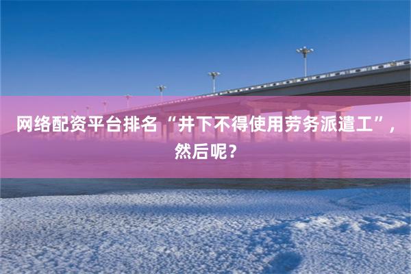 网络配资平台排名 “井下不得使用劳务派遣工”，然后呢？