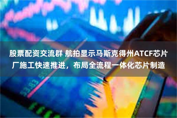 股票配资交流群 航拍显示马斯克得州ATCF芯片厂施工快速推进，布局全流程一体化芯片制造
