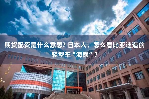 期货配资是什么意思? 日本人，怎么看比亚迪造的轻型车“海獭”？