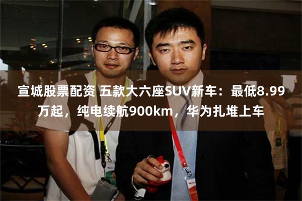 宣城股票配资 五款大六座SUV新车：最低8.99万起，纯电续航900km，华为扎堆上车