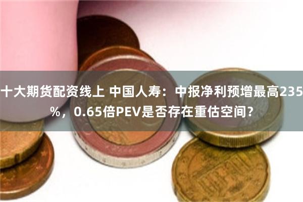 十大期货配资线上 中国人寿：中报净利预增最高235%，0.65倍PEV是否存在重估空间？