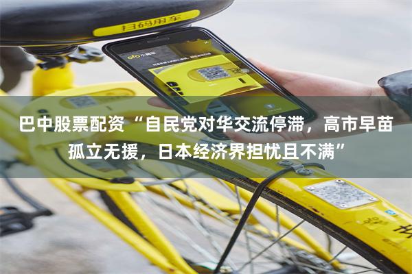 巴中股票配资 “自民党对华交流停滞，高市早苗孤立无援，日本经济界担忧且不满”