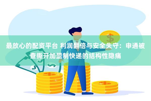 最放心的配资平台 利润翻倍与安全失守：申通被查撕开加盟制快递的结构性隐痛