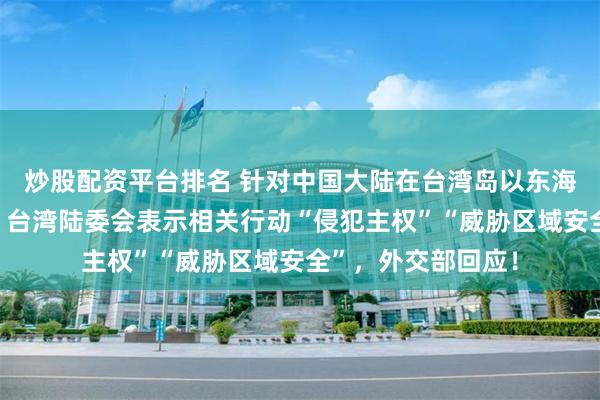 炒股配资平台排名 针对中国大陆在台湾岛以东海域举行通航演练，台湾陆委会表示相关行动“侵犯主权”“威胁区域安全”，外交部回应！