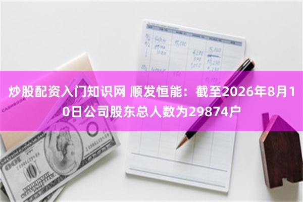 炒股配资入门知识网 顺发恒能：截至2026年8月10日公司股东总人数为29874户