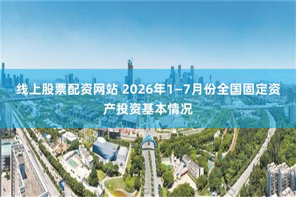 线上股票配资网站 2026年1—7月份全国固定资产投资基本情况