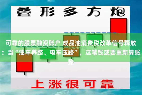 可靠的股票融资账户 成品油消费税改革信号释放:当“油车养路、电车压路”,这笔钱或要重新算账