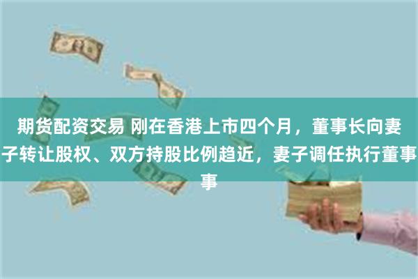 期货配资交易 刚在香港上市四个月，董事长向妻子转让股权、双方持股比例趋近，妻子调任执行董事