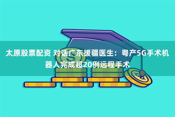 太原股票配资 对话广东援疆医生：粤产5G手术机器人完成超20例远程手术