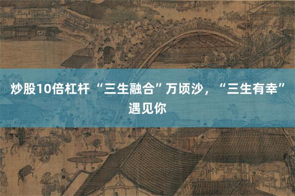 炒股10倍杠杆 “三生融合”万顷沙，“三生有幸”遇见你