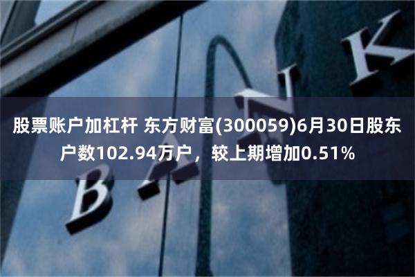 股票账户加杠杆 东方财富(300059)6月30日股东户数102.94万户，较上期增加0.51%