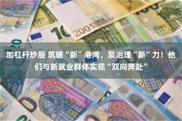 加杠杆炒股 筑暖“新”港湾，聚治理“新”力！他们与新就业群体实现“双向奔赴”