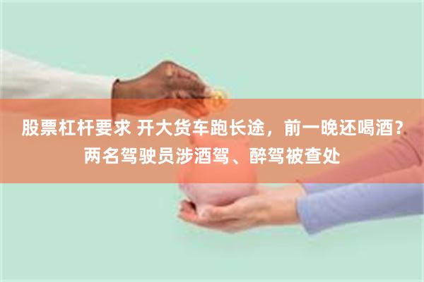 股票杠杆要求 开大货车跑长途，前一晚还喝酒？两名驾驶员涉酒驾、醉驾被查处