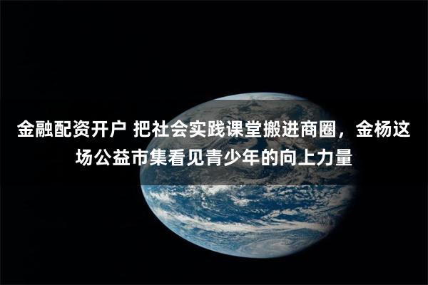 金融配资开户 把社会实践课堂搬进商圈，金杨这场公益市集看见青少年的向上力量