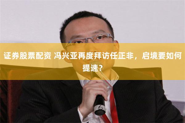 证券股票配资 冯兴亚再度拜访任正非，启境要如何提速？