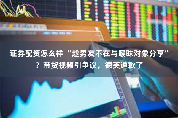 证券配资怎么样 “趁男友不在与暧昧对象分享”？带货视频引争议，德芙道歉了