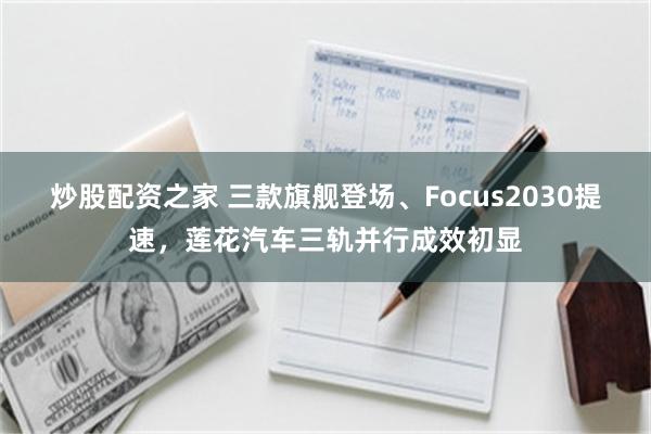 炒股配资之家 三款旗舰登场、Focus2030提速，莲花汽车三轨并行成效初显