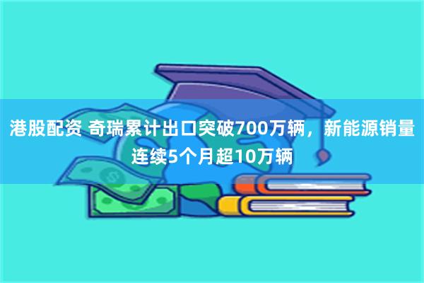 港股配资 奇瑞累计出口突破700万辆，新能源销量连续5个月超10万辆