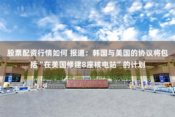 股票配资行情如何 报道：韩国与美国的协议将包括“在美国修建8座核电站”的计划