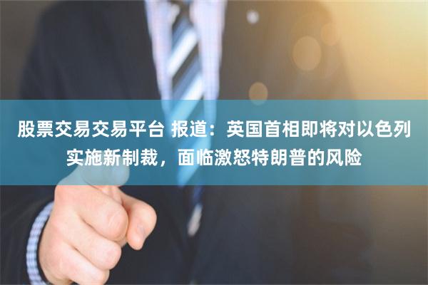 股票交易交易平台 报道：英国首相即将对以色列实施新制裁，面临激怒特朗普的风险