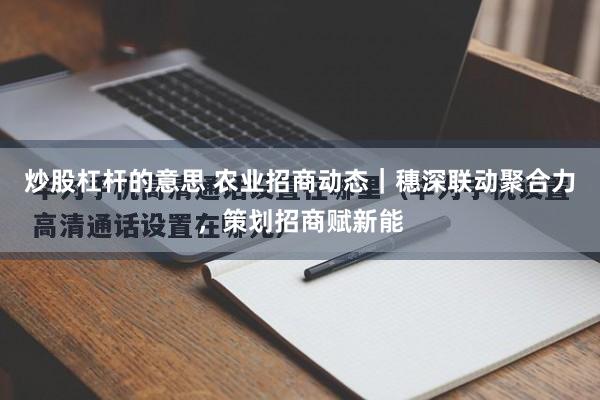 炒股杠杆的意思 农业招商动态｜穗深联动聚合力，策划招商赋新能