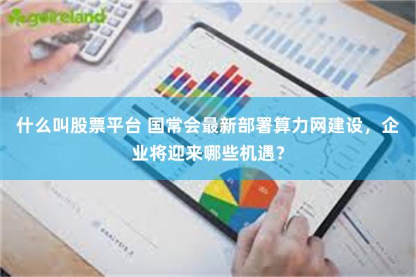什么叫股票平台 国常会最新部署算力网建设，企业将迎来哪些机遇？