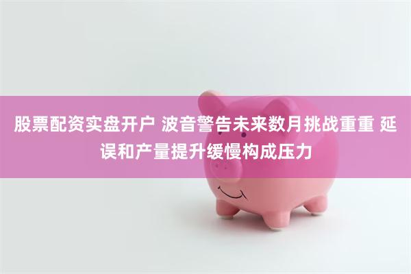股票配资实盘开户 波音警告未来数月挑战重重 延误和产量提升缓慢构成压力