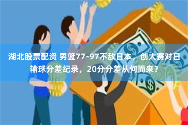 湖北股票配资 男篮77‑97不敌日本，创大赛对日输球分差纪录，20分分差从何而来？