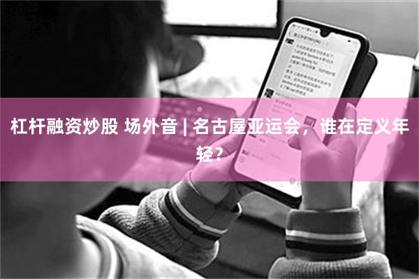 杠杆融资炒股 场外音 | 名古屋亚运会，谁在定义年轻？