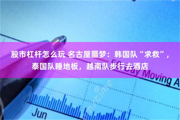 股市杠杆怎么玩 名古屋噩梦：韩国队“求救”，泰国队睡地板，越南队步行去酒店