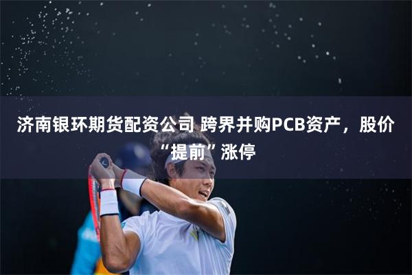 济南银环期货配资公司 跨界并购PCB资产，股价“提前”涨停