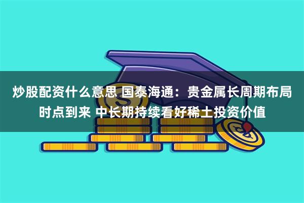 炒股配资什么意思 国泰海通：贵金属长周期布局时点到来 中长期持续看好稀土投资价值