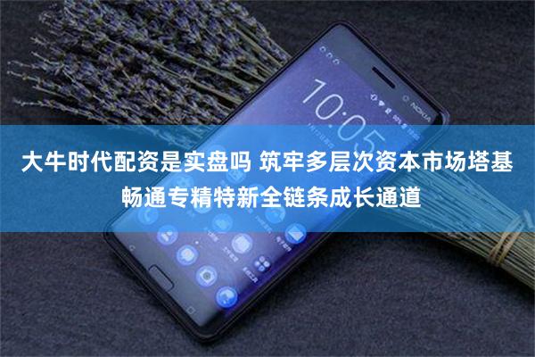 大牛时代配资是实盘吗 筑牢多层次资本市场塔基 畅通专精特新全链条成长通道