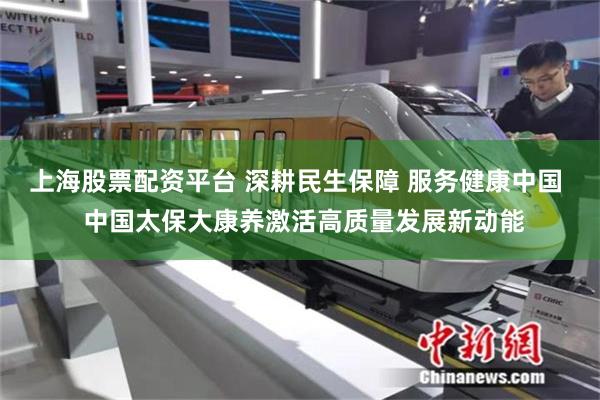 上海股票配资平台 深耕民生保障 服务健康中国  中国太保大康养激活高质量发展新动能